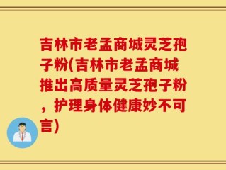 吉林市老孟商城灵芝孢子粉(吉林市老孟商城推出高质量灵芝孢子粉，护理身体健康妙不可言)