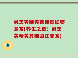 灵芝黄精黄芪桂圆红枣煮茶(养生之选：灵芝黄精黄芪桂圆红枣茶)