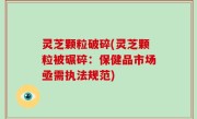 灵芝颗粒破碎(灵芝颗粒被碾碎：保健品市场亟需执法规范)