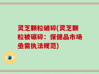 灵芝颗粒破碎(灵芝颗粒被碾碎：保健品市场亟需执法规范)