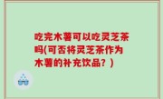 吃完木薯可以吃灵芝茶吗(可否将灵芝茶作为木薯的补充饮品？)