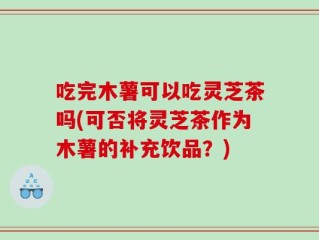 吃完木薯可以吃灵芝茶吗(可否将灵芝茶作为木薯的补充饮品？)