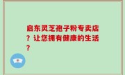 启东灵芝孢子粉专卖店？让您拥有健康的生活？