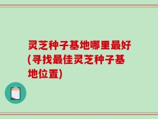 灵芝种子基地哪里最好(寻找最佳灵芝种子基地位置)