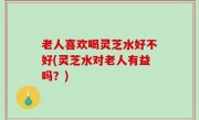 老人喜欢喝灵芝水好不好(灵芝水对老人有益吗？)