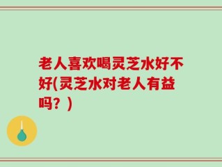 老人喜欢喝灵芝水好不好(灵芝水对老人有益吗？)