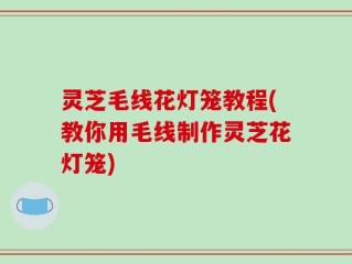 灵芝毛线花灯笼教程(教你用毛线制作灵芝花灯笼)