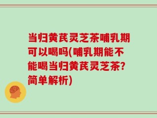 当归黄芪灵芝茶哺乳期可以喝吗(哺乳期能不能喝当归黄芪灵芝茶？简单解析)