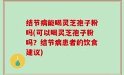 结节病能喝灵芝孢子粉吗(可以喝灵芝孢子粉吗？结节病患者的饮食建议)