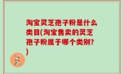 淘宝灵芝孢子粉是什么类目(淘宝售卖的灵芝孢子粉属于哪个类别？)