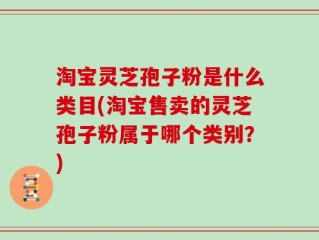 淘宝灵芝孢子粉是什么类目(淘宝售卖的灵芝孢子粉属于哪个类别？)