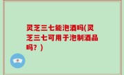 灵芝三七能泡酒吗(灵芝三七可用于泡制酒品吗？)