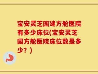 宝安灵芝园建方舱医院有多少床位(宝安灵芝园方舱医院床位数是多少？)