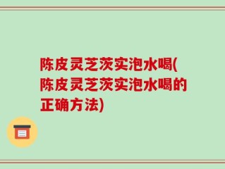 陈皮灵芝茨实泡水喝(陈皮灵芝茨实泡水喝的正确方法)