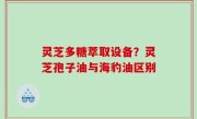 灵芝多糖萃取设备？灵芝孢子油与海豹油区别