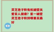 灵芝孢子粉有机破壁关爱家人健康？紫一破壁灵芝孢子粉到哪里买最好