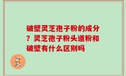 破壁灵芝孢子粉的成分？灵芝孢子粉头道粉和破壁有什么区别吗