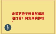 吃灵芝孢子粉竟然嘴起泡口苦？网友真实体验”
