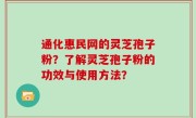 通化惠民网的灵芝孢子粉？了解灵芝孢子粉的功效与使用方法？