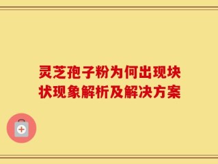 灵芝孢子粉为何出现块状现象解析及解决方案