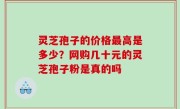 灵芝孢子的价格最高是多少？网购几十元的灵芝孢子粉是真的吗