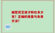破壁灵芝孢子粉吃多少克？正确的用量与食用方法？
