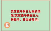 灵芝孢子粉三七粉的功效(灵芝孢子粉和三七粉联手，养生好帮手)