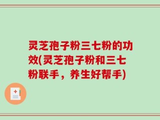 灵芝孢子粉三七粉的功效(灵芝孢子粉和三七粉联手，养生好帮手)