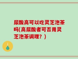尿酸高可以吃灵芝泡茶吗(高尿酸者可否用灵芝泡茶调理？)