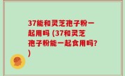 37能和灵芝孢子粉一起用吗 (37和灵芝孢子粉能一起食用吗？)
