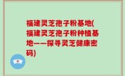 福建灵芝孢子粉基地(福建灵芝孢子粉种植基地——探寻灵芝健康密码)