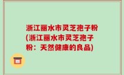 浙江丽水市灵芝孢子粉(浙江丽水市灵芝孢子粉：天然健康的良品)