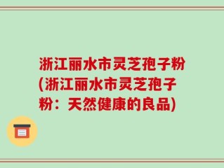 浙江丽水市灵芝孢子粉(浙江丽水市灵芝孢子粉：天然健康的良品)