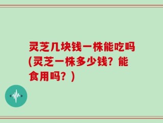灵芝几块钱一株能吃吗(灵芝一株多少钱？能食用吗？)