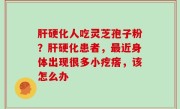 肝硬化人吃灵芝孢子粉？肝硬化患者，最近身体出现很多小疙瘩，该怎么办