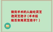 做完手术的人能吃灵芝孢灵芝孢子 (手术后能否食用灵芝孢子？)