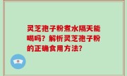 灵芝孢子粉煮水隔天能喝吗？解析灵芝孢子粉的正确食用方法？