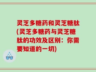 灵芝多糖药和灵芝糖肽(灵芝多糖药与灵芝糖肽的功效及区别：你需要知道的一切)