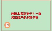 纯椴木灵芝孢子？一亩灵芝能产多少孢子粉