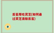 舌苔厚吃灵芝(如何通过灵芝清除舌苔)