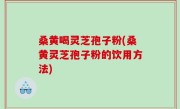 桑黄喝灵芝孢子粉(桑黄灵芝孢子粉的饮用方法)