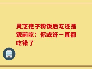 灵芝孢子粉饭后吃还是饭前吃：你或许一直都吃错了