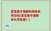 灵芝孢子发酵时间多长可以吃(灵芝孢子发酵多久可食用？)