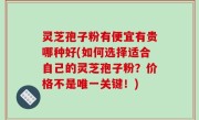 灵芝孢子粉有便宜有贵哪种好(如何选择适合自己的灵芝孢子粉？价格不是唯一关键！)
