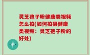 灵芝孢子粉健康类视频怎么拍(如何拍摄健康类视频：灵芝孢子粉的好处)