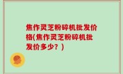 焦作灵芝粉碎机批发价格(焦作灵芝粉碎机批发价多少？)
