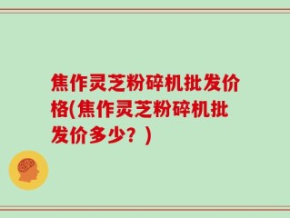 焦作灵芝粉碎机批发价格(焦作灵芝粉碎机批发价多少？)