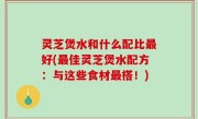 灵芝煲水和什么配比最好(最佳灵芝煲水配方：与这些食材最搭！)