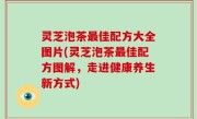 灵芝泡茶最佳配方大全图片(灵芝泡茶最佳配方图解，走进健康养生新方式)
