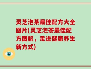 灵芝泡茶最佳配方大全图片(灵芝泡茶最佳配方图解，走进健康养生新方式)